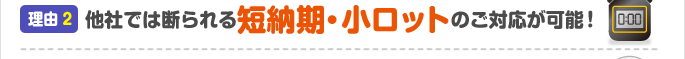 理由2：他社では断られる短納期・小ロットのご対応が可能！