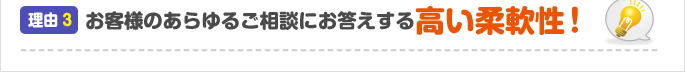 理由3：お客様のあらゆるご相談にお答えする高い柔軟性！