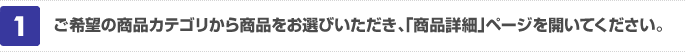 ご希望の商品カテゴリから商品をお選びいただき、「商品詳細」ページを開いてください。